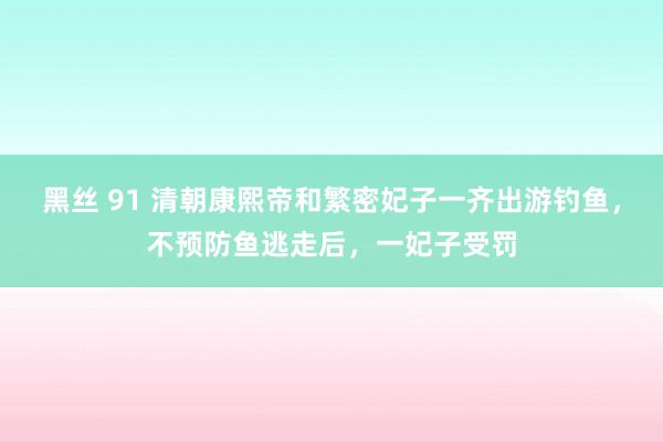 黑丝 91 清朝康熙帝和繁密妃子一齐出游钓鱼，不预防鱼逃走后，一妃子受罚