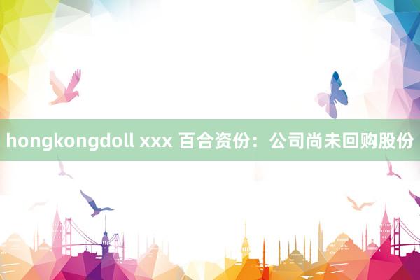 hongkongdoll xxx 百合资份：公司尚未回购股份