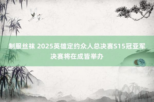 制服丝袜 2025英雄定约众人总决赛S15冠亚军决赛将在成皆举办