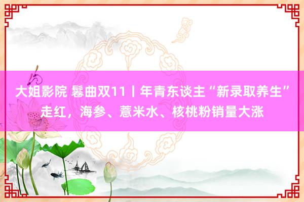 大姐影院 鬈曲双11丨年青东谈主“新录取养生”走红，海参、薏米水、核桃粉销量大涨