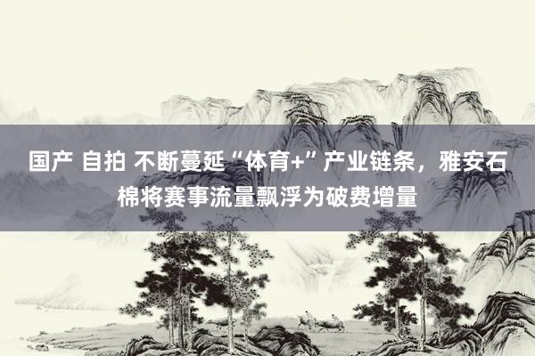 国产 自拍 不断蔓延“体育+”产业链条，雅安石棉将赛事流量飘浮为破费增量