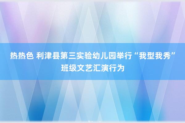 热热色 利津县第三实验幼儿园举行“我型我秀”班级文艺汇演行为