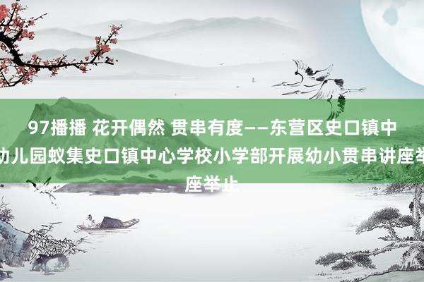 97播播 花开偶然 贯串有度——东营区史口镇中心幼儿园蚁集史口镇中心学校小学部开展幼小贯串讲座举止