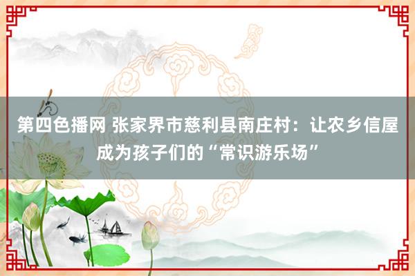 第四色播网 张家界市慈利县南庄村：让农乡信屋成为孩子们的“常识游乐场”