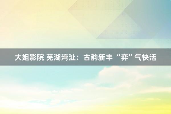 大姐影院 芜湖湾沚：古韵新丰 “弈”气快活