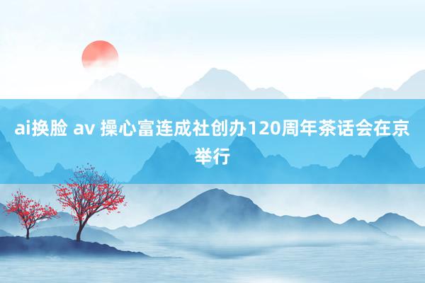 ai换脸 av 操心富连成社创办120周年茶话会在京举行