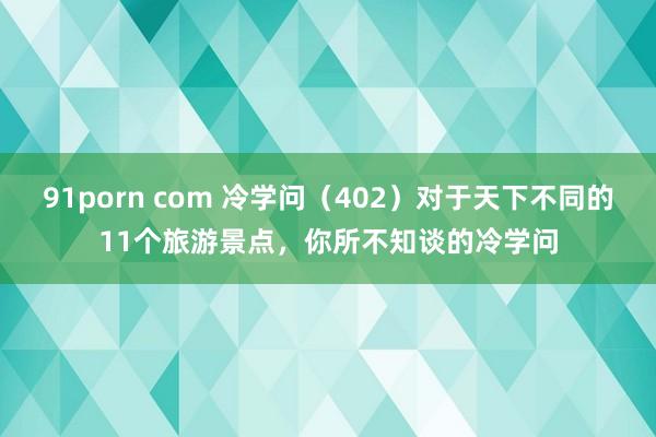 91porn com 冷学问（402）对于天下不同的11个旅游景点，你所不知谈的冷学问