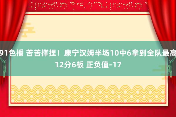 91色播 苦苦撑捏！康宁汉姆半场10中6拿到全队最高12分6板 正负值-17