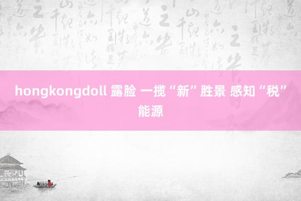 hongkongdoll 露脸 一揽“新”胜景 感知“税”能源