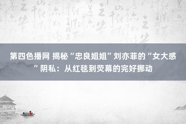 第四色播网 揭秘“忠良姐姐”刘亦菲的“女大感”阴私：从红毯到荧幕的完好挪动