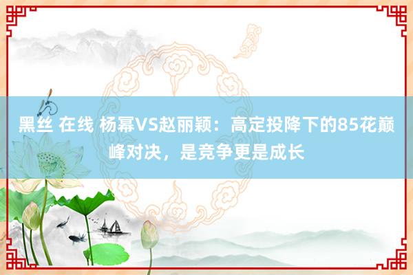 黑丝 在线 杨幂VS赵丽颖：高定投降下的85花巅峰对决，是竞争更是成长