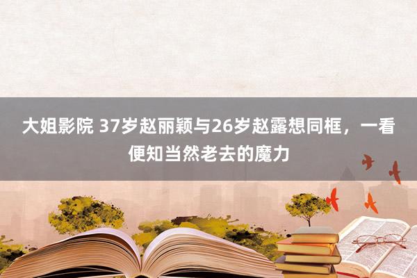 大姐影院 37岁赵丽颖与26岁赵露想同框，一看便知当然老去的魔力