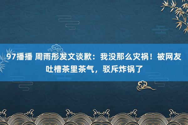 97播播 周雨彤发文谈歉：我没那么灾祸！被网友吐槽茶里茶气，驳斥炸锅了