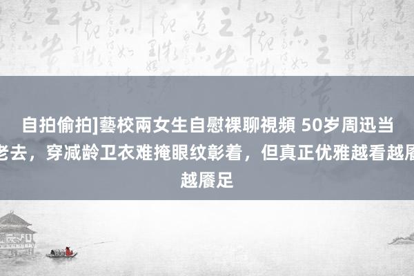 自拍偷拍]藝校兩女生自慰裸聊視頻 50岁周迅当然老去，穿减龄卫衣难掩眼纹彰着，但真正优雅越看越餍足