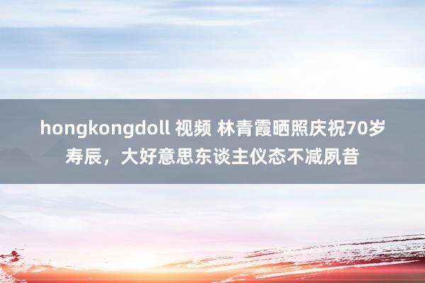 hongkongdoll 视频 林青霞晒照庆祝70岁寿辰，大好意思东谈主仪态不减夙昔