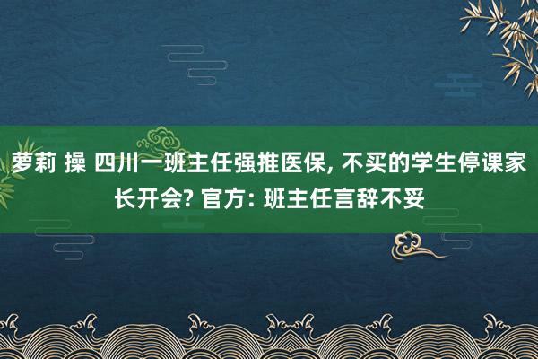 萝莉 操 四川一班主任强推医保， 不买的学生停课家长开会? 官方: 班主任言辞不妥