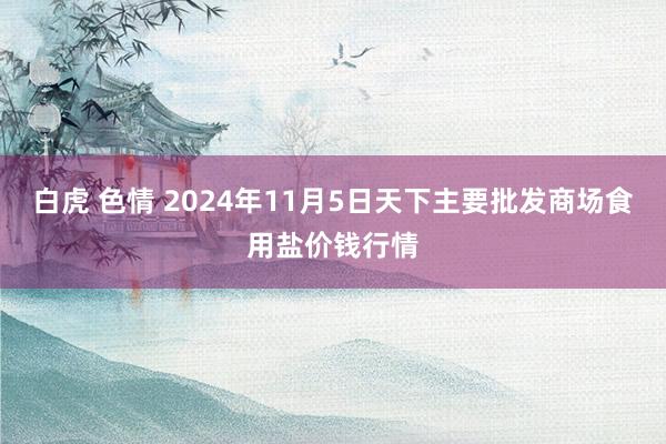 白虎 色情 2024年11月5日天下主要批发商场食用盐价钱行情