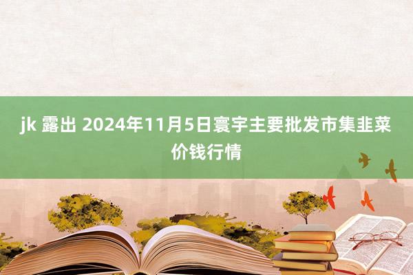 jk 露出 2024年11月5日寰宇主要批发市集韭菜价钱行情