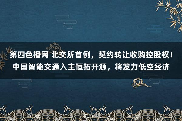 第四色播网 北交所首例，契约转让收购控股权！中国智能交通入主恒拓开源，将发力低空经济