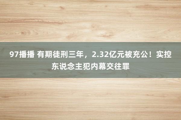 97播播 有期徒刑三年，2.32亿元被充公！实控东说念主犯内幕交往罪