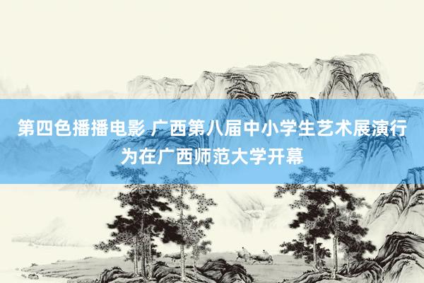 第四色播播电影 广西第八届中小学生艺术展演行为在广西师范大学开幕