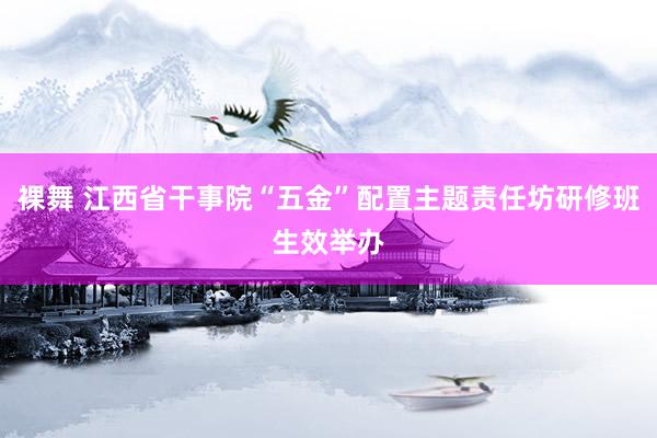 裸舞 江西省干事院“五金”配置主题责任坊研修班生效举办