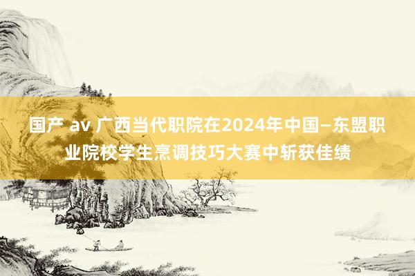 国产 av 广西当代职院在2024年中国—东盟职业院校学生烹调技巧大赛中斩获佳绩