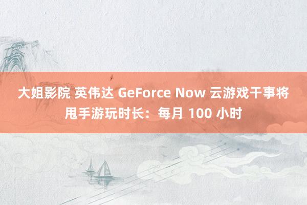 大姐影院 英伟达 GeForce Now 云游戏干事将甩手游玩时长：每月 100 小时