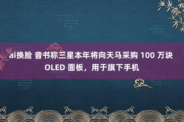 ai换脸 音书称三星本年将向天马采购 100 万块 OLED 面板，用于旗下手机