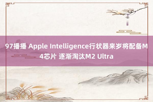 97播播 Apple Intelligence行状器来岁将配备M4芯片 逐渐淘汰M2 Ultra