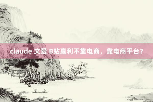 claude 文爱 B站赢利不靠电商，靠电商平台？