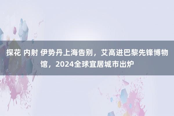 探花 内射 伊势丹上海告别，艾高进巴黎先锋博物馆，2024全球宜居城市出炉