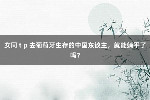 女同 t p 去葡萄牙生存的中国东谈主，就能躺平了吗？