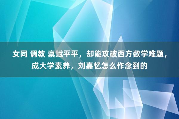 女同 调教 禀赋平平，却能攻破西方数学难题，成大学素养，刘嘉忆怎么作念到的