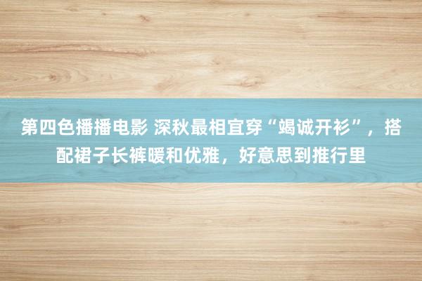 第四色播播电影 深秋最相宜穿“竭诚开衫”，搭配裙子长裤暖和优雅，好意思到推行里