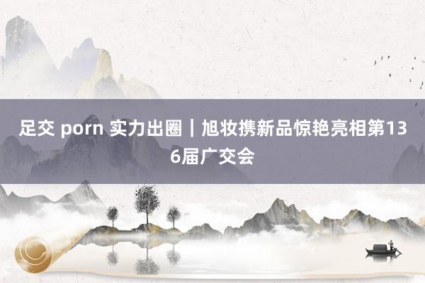 足交 porn 实力出圈｜旭妆携新品惊艳亮相第136届广交会