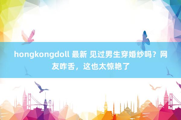 hongkongdoll 最新 见过男生穿婚纱吗？网友咋舌，这也太惊艳了