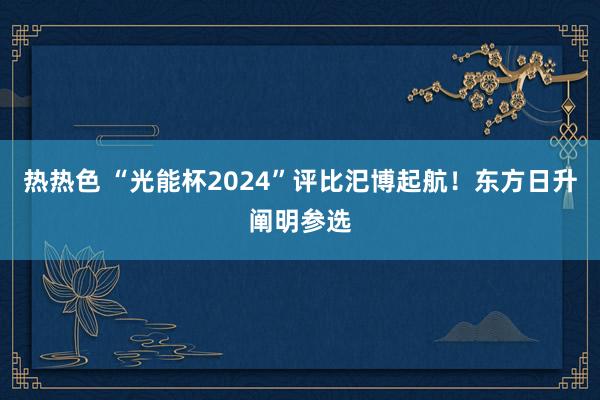 热热色 “光能杯2024”评比汜博起航！东方日升阐明参选