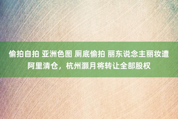 偷拍自拍 亚洲色图 厕底偷拍 丽东说念主丽妆遭阿里清仓，杭州灏月将转让全部股权