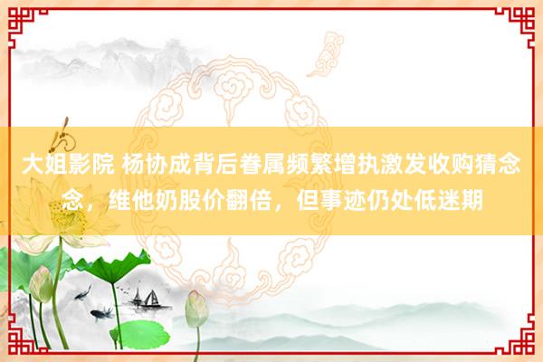 大姐影院 杨协成背后眷属频繁增执激发收购猜念念，维他奶股价翻倍，但事迹仍处低迷期