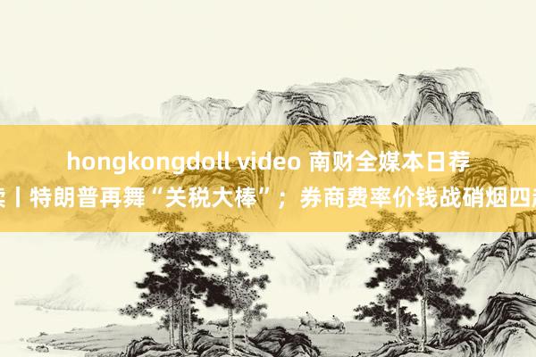 hongkongdoll video 南财全媒本日荐读丨特朗普再舞“关税大棒”；券商费率价钱战硝烟四起