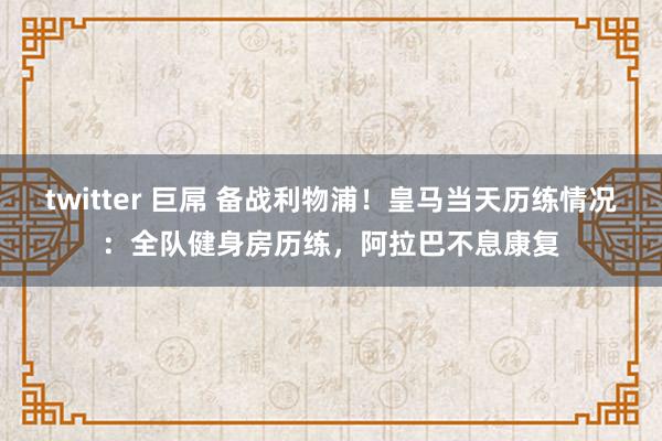 twitter 巨屌 备战利物浦！皇马当天历练情况：全队健身房历练，阿拉巴不息康复