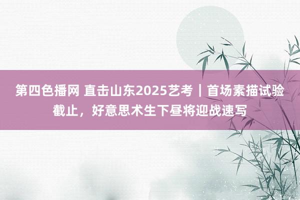 第四色播网 直击山东2025艺考｜首场素描试验截止，好意思术生下昼将迎战速写