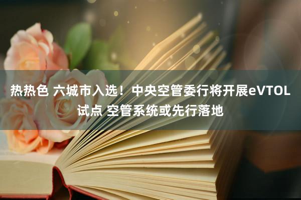 热热色 六城市入选！中央空管委行将开展eVTOL试点 空管系统或先行落地