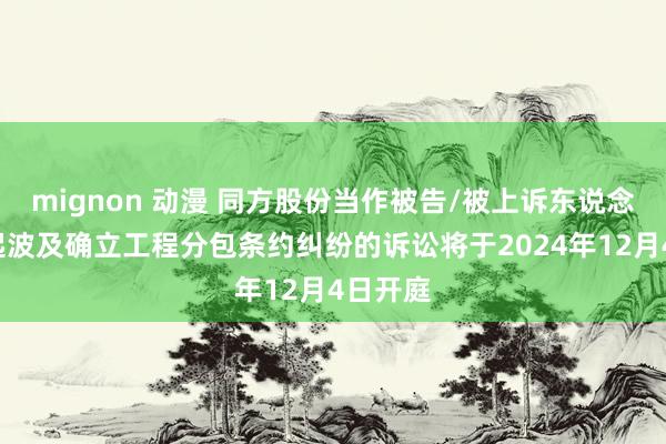 mignon 动漫 同方股份当作被告/被上诉东说念主的1起波及确立工程分包条约纠纷的诉讼将于2024年12月4日开庭