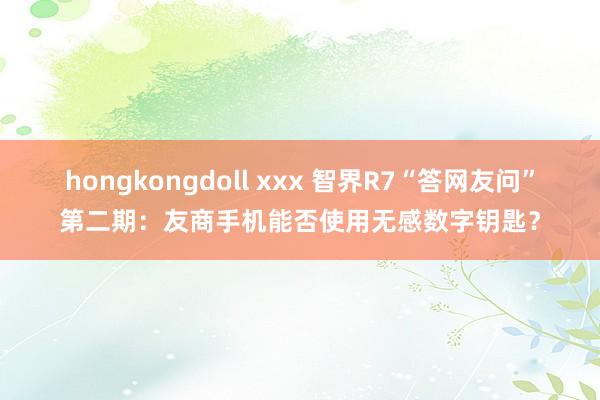 hongkongdoll xxx 智界R7“答网友问”第二期：友商手机能否使用无感数字钥匙？