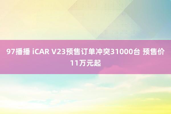 97播播 iCAR V23预售订单冲突31000台 预售价11万元起