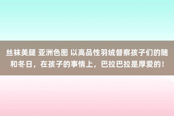 丝袜美腿 亚洲色图 以高品性羽绒督察孩子们的随和冬日，在孩子的事情上，巴拉巴拉是厚爱的！