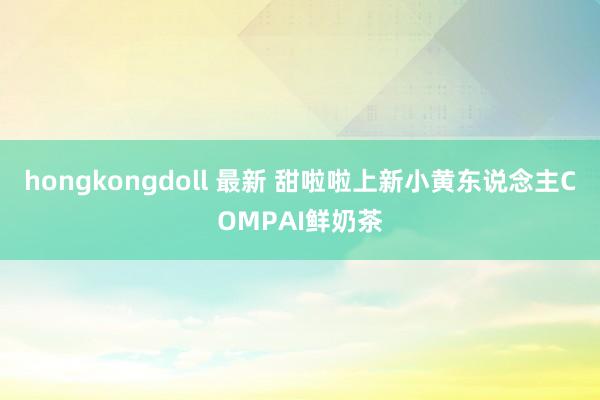 hongkongdoll 最新 甜啦啦上新小黄东说念主COMPAI鲜奶茶