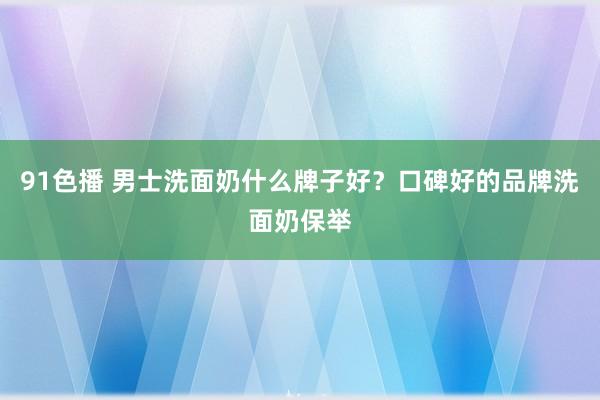 91色播 男士洗面奶什么牌子好？口碑好的品牌洗面奶保举